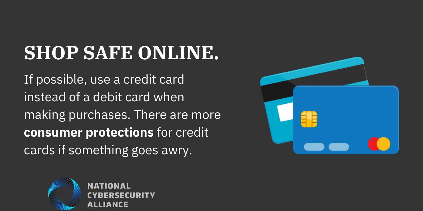 Shop safe online. If possible use a credit card instead of a debit card when making purchases. There are more consumer protections for credit cards if something goes awry.