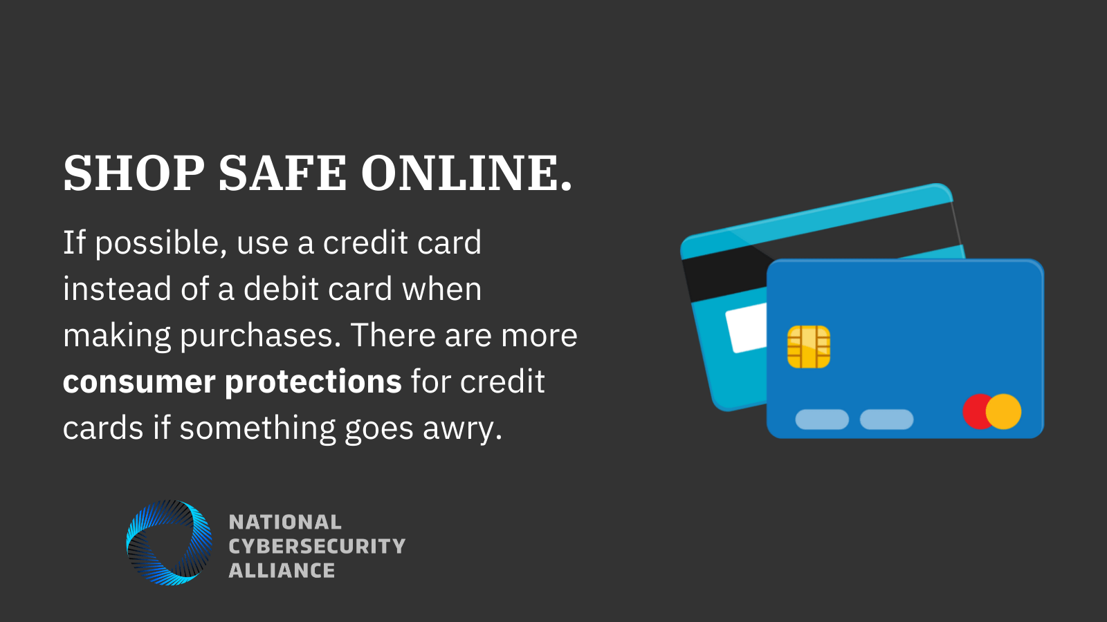Shop safe online. If possible use a credit card instead of a debit card when making purchases. There are more consumer protections for credit cards if something goes awry.